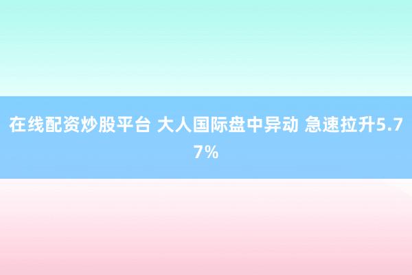 在线配资炒股平台 大人国际盘中异动 急速拉升5.77%
