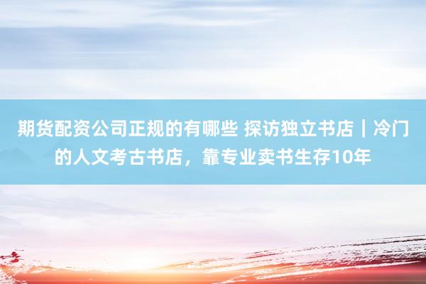 期货配资公司正规的有哪些 探访独立书店｜冷门的人文考古书店，靠专业卖书生存10年