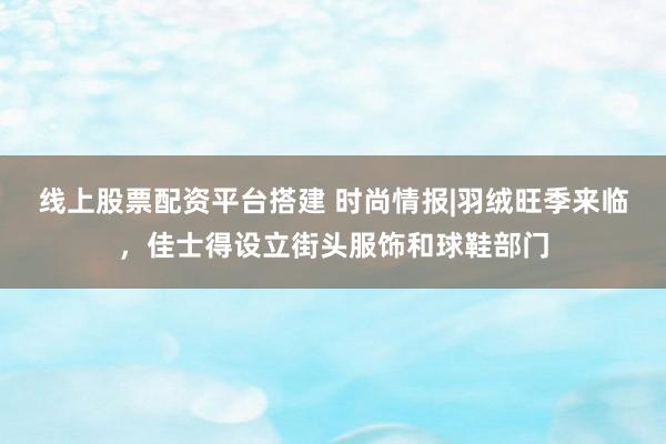线上股票配资平台搭建 时尚情报|羽绒旺季来临，佳士得设立街头服饰和球鞋部门