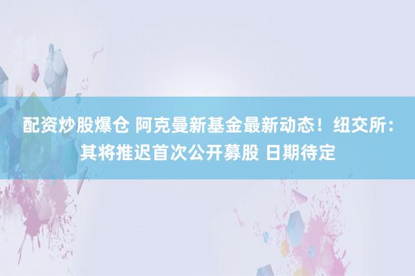 配资炒股爆仓 阿克曼新基金最新动态！纽交所：其将推迟首次公开募股 日期待定