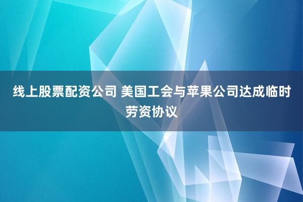 线上股票配资公司 美国工会与苹果公司达成临时劳资协议