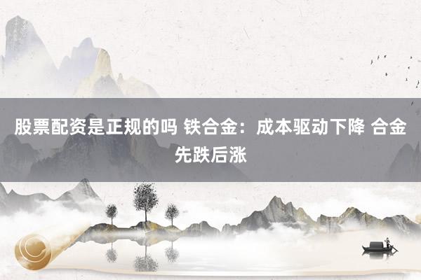 股票配资是正规的吗 铁合金：成本驱动下降 合金先跌后涨
