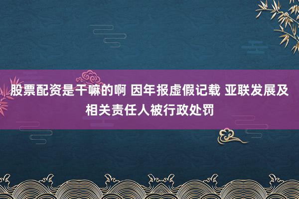 股票配资是干嘛的啊 因年报虚假记载 亚联发展及相关责任人被行政处罚