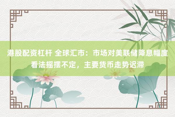 港股配资杠杆 全球汇市：市场对美联储降息幅度看法摇摆不定，主要货币走势迟滞