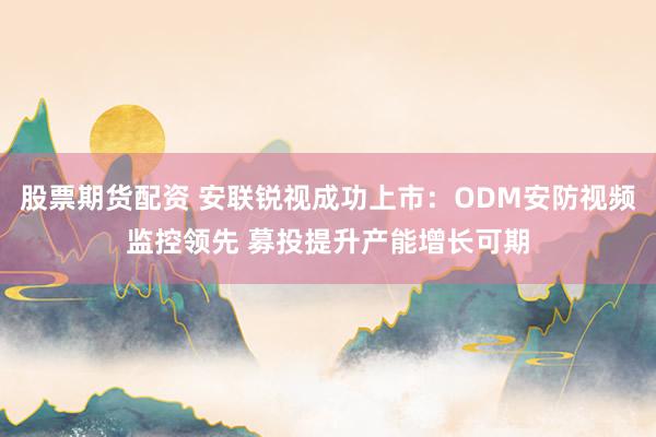 股票期货配资 安联锐视成功上市：ODM安防视频监控领先 募投提升产能增长可期