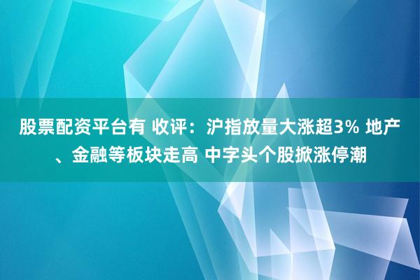 股票配资平台有 收评：沪指放量大涨超3% 地产、金融等板块走高 中字头个股掀涨停潮