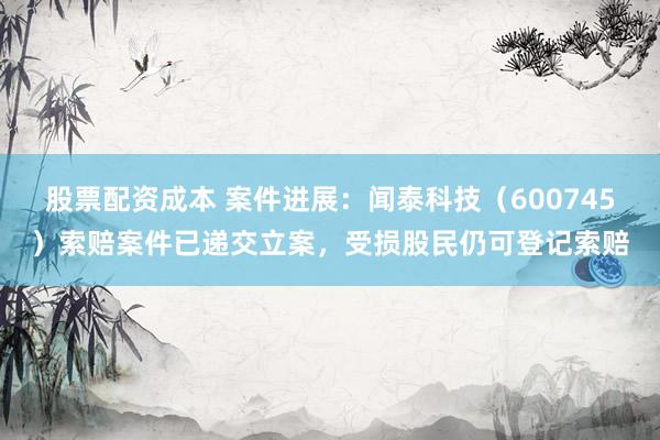 股票配资成本 案件进展：闻泰科技（600745）索赔案件已递交立案，受损股民仍可登记索赔