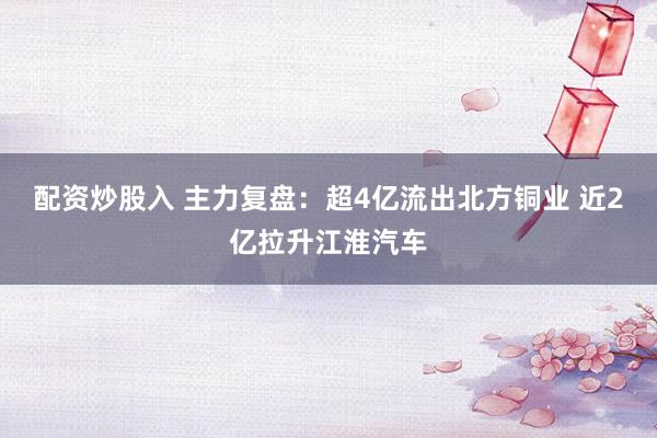 配资炒股入 主力复盘：超4亿流出北方铜业 近2亿拉升江淮汽车