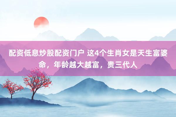 配资低息炒股配资门户 这4个生肖女是天生富婆命，年龄越大越富，贵三代人