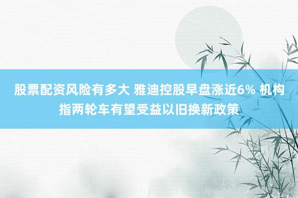 股票配资风险有多大 雅迪控股早盘涨近6% 机构指两轮车有望受益以旧换新政策