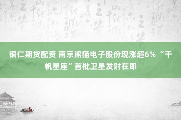 铜仁期货配资 南京熊猫电子股份现涨超6% “千帆星座”首批卫星发射在即