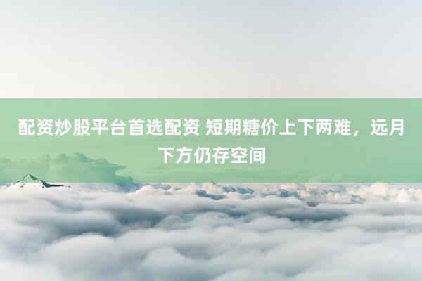 配资炒股平台首选配资 短期糖价上下两难，远月下方仍存空间