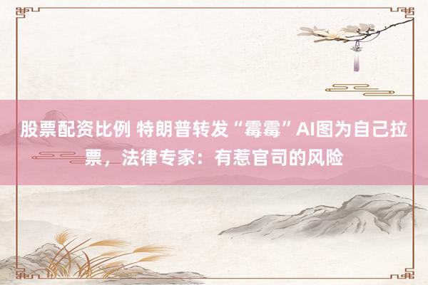 股票配资比例 特朗普转发“霉霉”AI图为自己拉票，法律专家：有惹官司的风险
