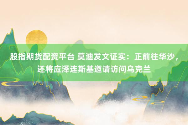 股指期货配资平台 莫迪发文证实：正前往华沙，还将应泽连斯基邀请访问乌克兰