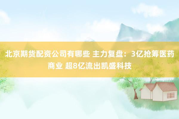 北京期货配资公司有哪些 主力复盘：3亿抢筹医药商业 超8亿流出凯盛科技
