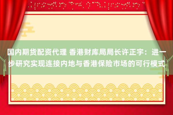 国内期货配资代理 香港财库局局长许正宇：进一步研究实现连接内地与香港保险市场的可行模式