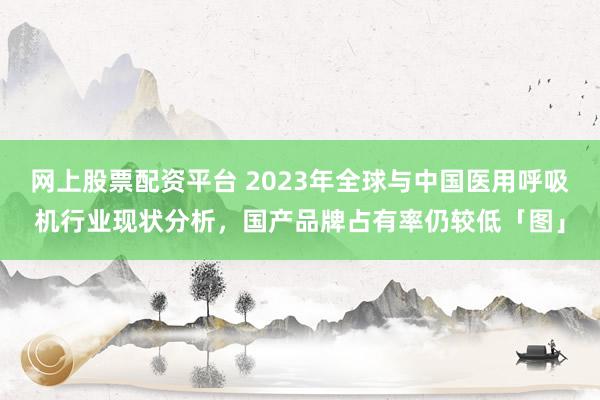 网上股票配资平台 2023年全球与中国医用呼吸机行业现状分析，国产品牌占有率仍较低「图」