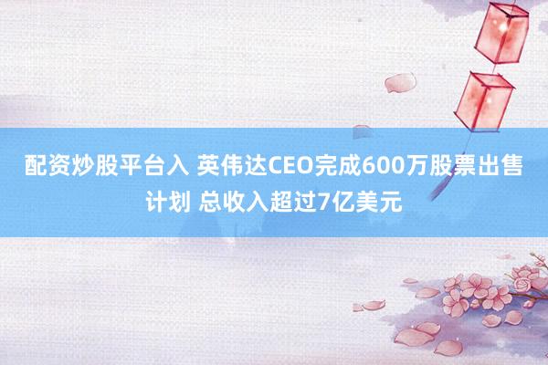 配资炒股平台入 英伟达CEO完成600万股票出售计划 总收入超过7亿美元