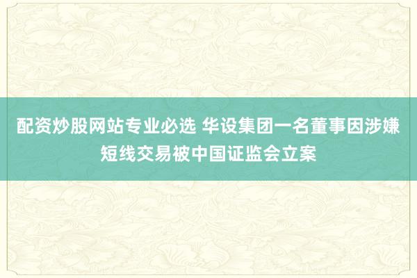 配资炒股网站专业必选 华设集团一名董事因涉嫌短线交易被中国证监会立案