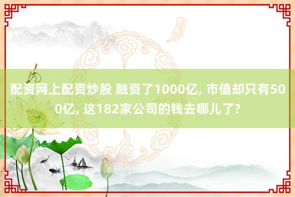 配资网上配资炒股 融资了1000亿, 市值却只有500亿, 这182家公司的钱去哪儿了?