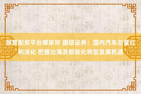 股票配资平台哪家好 国信证券：国内汽车总量红利淡化 把握出海及智能化转型发展机遇