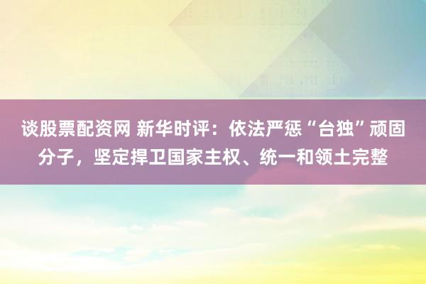 谈股票配资网 新华时评：依法严惩“台独”顽固分子，坚定捍卫国家主权、统一和领土完整