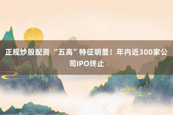 正规炒股配资 “五高”特征明显！年内近300家公司IPO终止