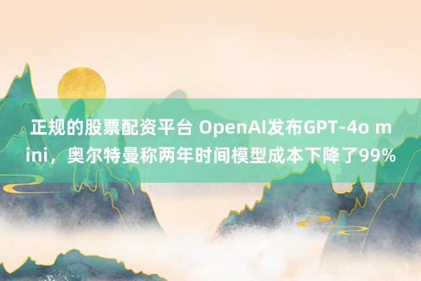 正规的股票配资平台 OpenAI发布GPT-4o mini，奥尔特曼称两年时间模型成本下降了99%
