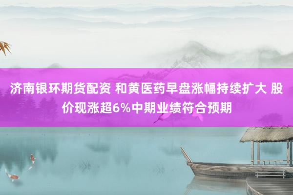 济南银环期货配资 和黄医药早盘涨幅持续扩大 股价现涨超6%中期业绩符合预期