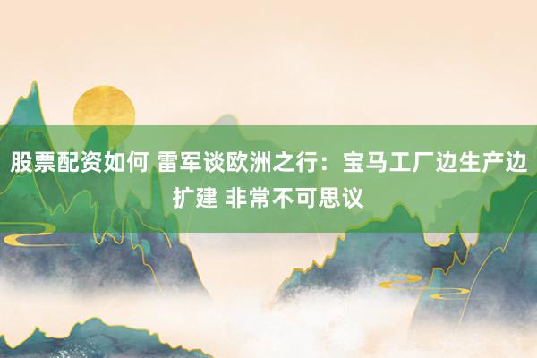 股票配资如何 雷军谈欧洲之行：宝马工厂边生产边扩建 非常不可思议