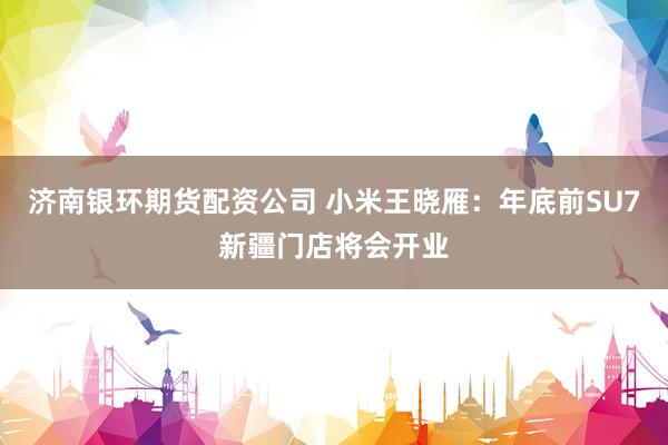 济南银环期货配资公司 小米王晓雁：年底前SU7新疆门店将会开业