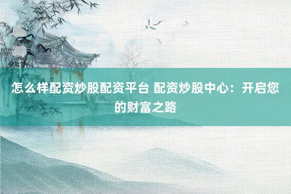 怎么样配资炒股配资平台 配资炒股中心：开启您的财富之路
