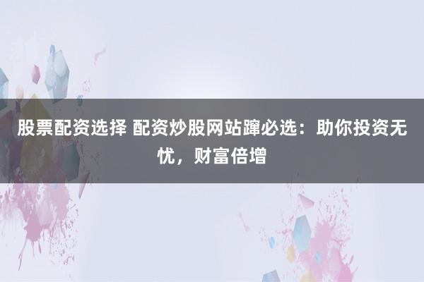 股票配资选择 配资炒股网站蹿必选：助你投资无忧，财富倍增