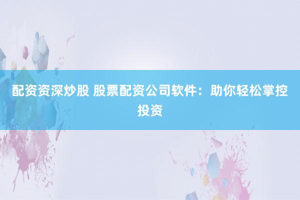 配资资深炒股 股票配资公司软件：助你轻松掌控投资