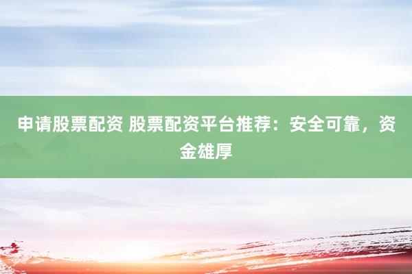 申请股票配资 股票配资平台推荐：安全可靠，资金雄厚