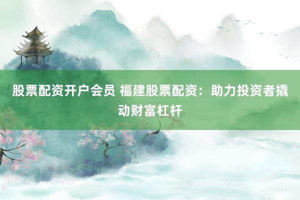 股票配资开户会员 福建股票配资：助力投资者撬动财富杠杆
