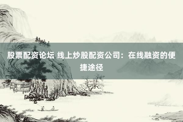 股票配资论坛 线上炒股配资公司：在线融资的便捷途径