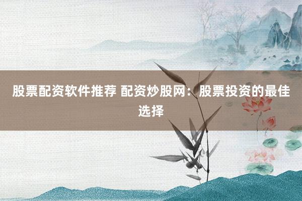 股票配资软件推荐 配资炒股网：股票投资的最佳选择