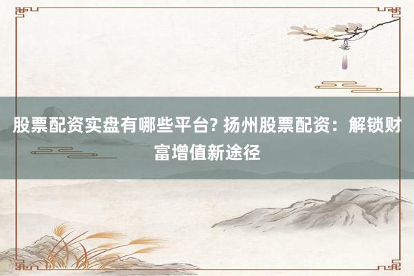 股票配资实盘有哪些平台? 扬州股票配资：解锁财富增值新途径