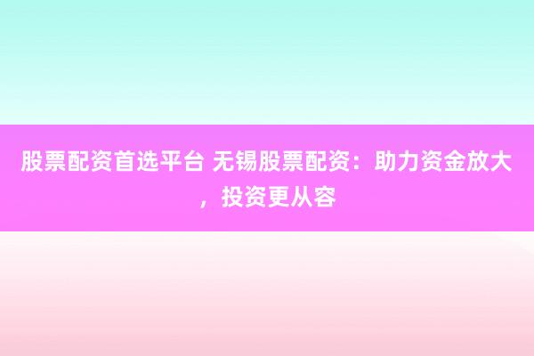 股票配资首选平台 无锡股票配资：助力资金放大，投资更从容