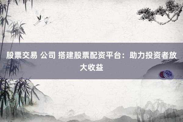 股票交易 公司 搭建股票配资平台：助力投资者放大收益