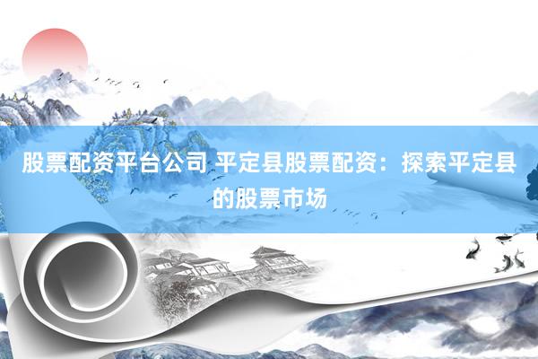 股票配资平台公司 平定县股票配资：探索平定县的股票市场