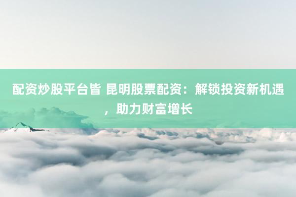 配资炒股平台皆 昆明股票配资：解锁投资新机遇，助力财富增长