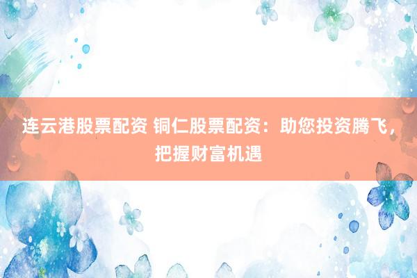 连云港股票配资 铜仁股票配资：助您投资腾飞，把握财富机遇