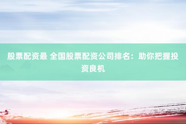 股票配资最 全国股票配资公司排名：助你把握投资良机