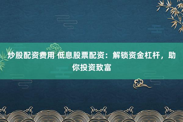 炒股配资费用 低息股票配资：解锁资金杠杆，助你投资致富