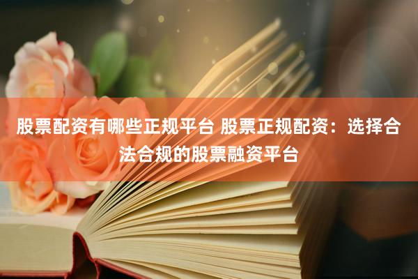 股票配资有哪些正规平台 股票正规配资：选择合法合规的股票融资平台