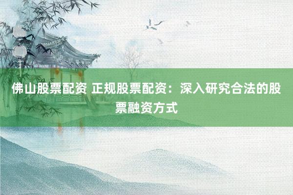 佛山股票配资 正规股票配资：深入研究合法的股票融资方式