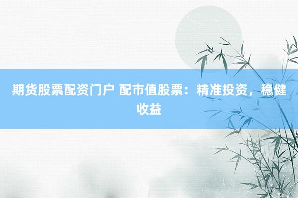 期货股票配资门户 配市值股票：精准投资，稳健收益