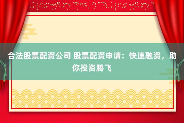 合法股票配资公司 股票配资申请：快速融资，助你投资腾飞